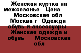 Женская куртка на межсезонье › Цена ­ 700 - Московская обл., Москва г. Одежда, обувь и аксессуары » Женская одежда и обувь   . Московская обл.